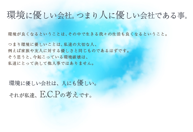 環境に優しい会社。つまり人に優しい会社である事。環境が良くなるということは、その中で生きる我々の生活も良くなるということ。つまり環境に優しいことは、私達の大切な人、例えば家族や友人に対する優しさと同じものであるはずです。そう思うと、今起こっている環境破壊は、私達にとって決して他人事ではありません。環境に優しい会社は、人にも優しい。それが私達、E.C.Pの考えです。